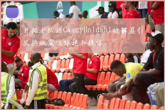 开拓者队记CaseyHoldahl被解雇引发热议震惊球迷和媒体