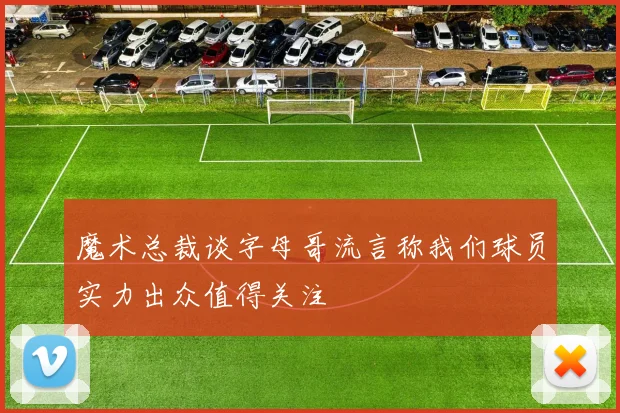魔术总裁谈字母哥流言称我们球员实力出众值得关注