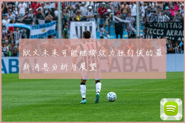 欧文未来可能继续效力独行侠的最新消息分析与展望