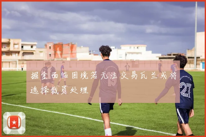 掘金面临困境若无法交易瓦兰或将选择裁员处理