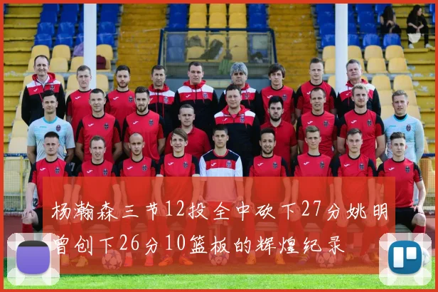 杨瀚森三节12投全中砍下27分姚明曾创下26分10篮板的辉煌纪录