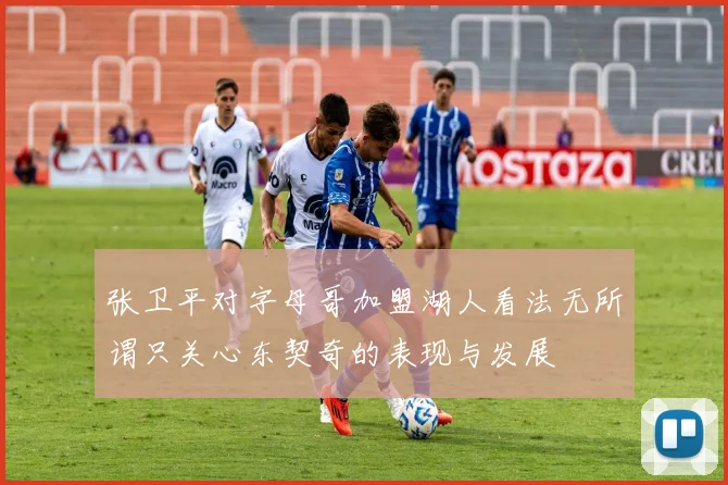 张卫平对字母哥加盟湖人看法无所谓只关心东契奇的表现与发展