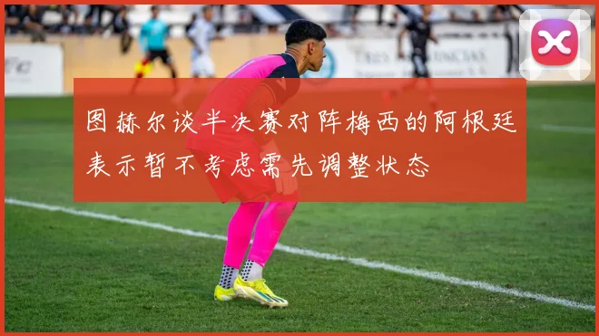 图赫尔谈半决赛对阵梅西的阿根廷表示暂不考虑需先调整状态