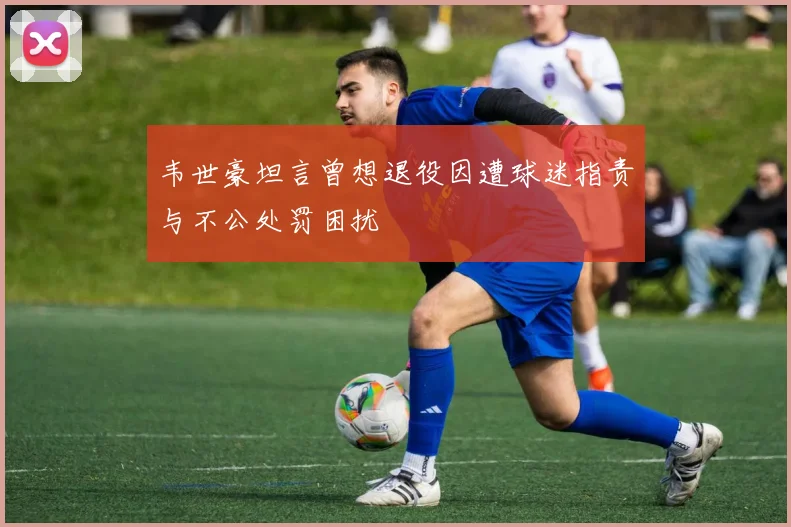 韦世豪坦言曾想退役因遭球迷指责与不公处罚困扰