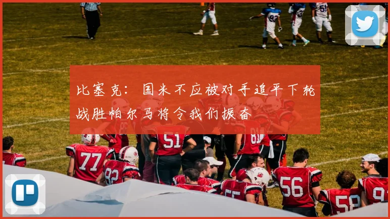 比塞克：国米不应被对手追平下轮战胜帕尔马将令我们振奋