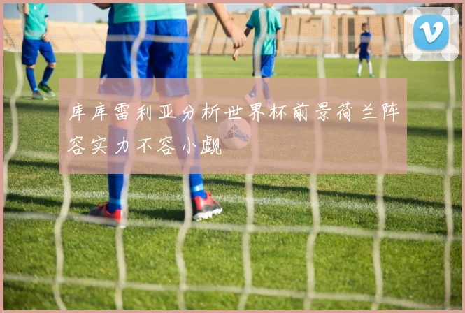 库库雷利亚分析世界杯前景荷兰阵容实力不容小觑