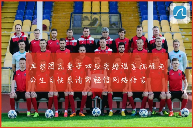 库尔图瓦妻子回应离婚谣言祝福老公生日快乐请勿轻信网络传言