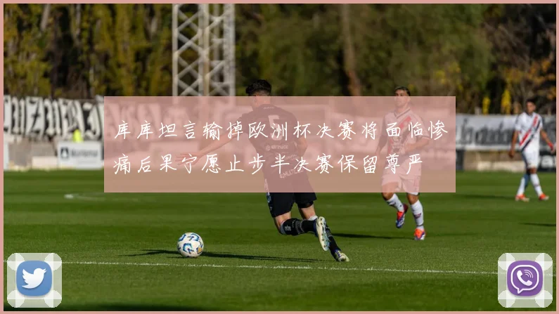 库库坦言输掉欧洲杯决赛将面临惨痛后果宁愿止步半决赛保留尊严