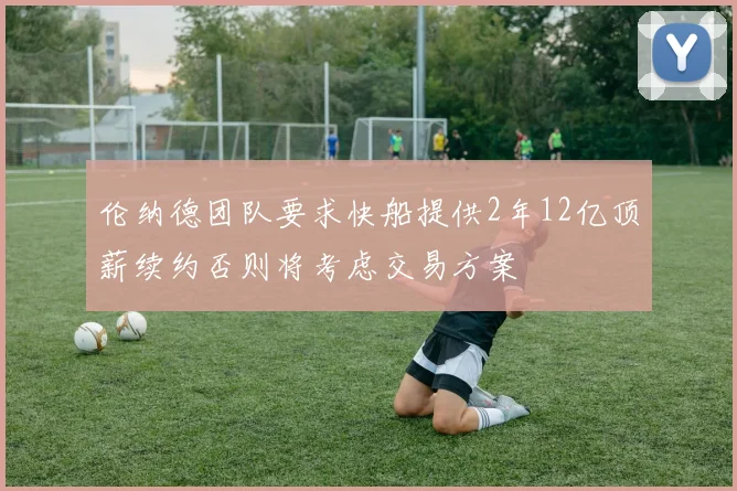 伦纳德团队要求快船提供2年12亿顶薪续约否则将考虑交易方案
