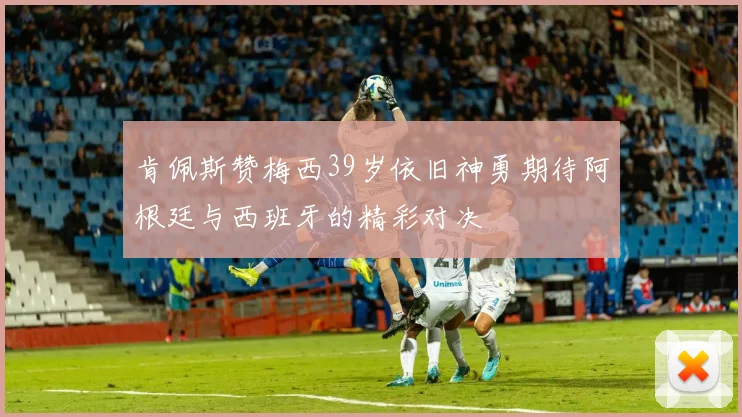 肯佩斯赞梅西39岁依旧神勇期待阿根廷与西班牙的精彩对决