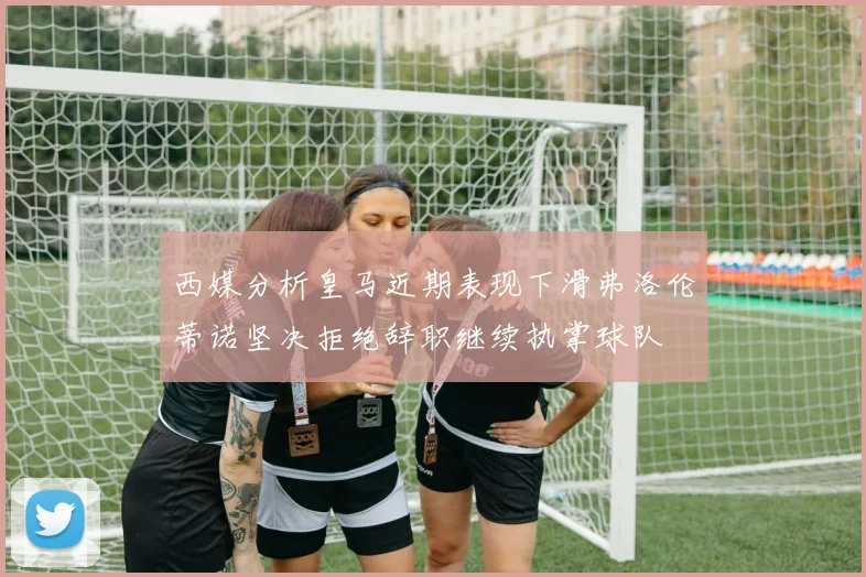 西媒分析皇马近期表现下滑弗洛伦蒂诺坚决拒绝辞职继续执掌球队