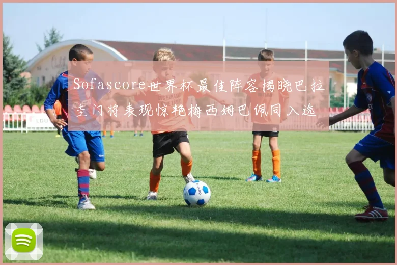 Sofascore世界杯最佳阵容揭晓巴拉圭门将表现惊艳梅西姆巴佩同入选