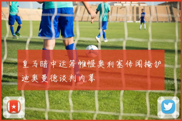皇马暗中运筹帷幄奥利塞传闻掩护迪奥曼德谈判内幕