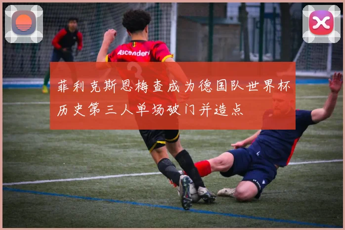 菲利克斯恩梅查成为德国队世界杯历史第三人单场破门并造点