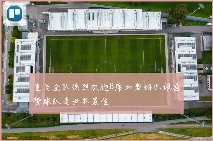 皇马全队热烈欢迎B席加盟姆巴佩盛赞球队是世界最佳
