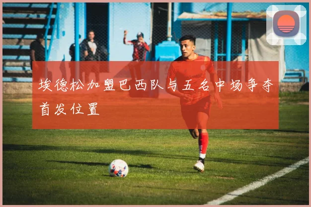 埃德松加盟巴西队与五名中场争夺首发位置