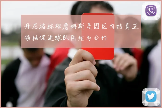 丹尼格林称詹姆斯是园区内的真正领袖促进球队团结与合作
