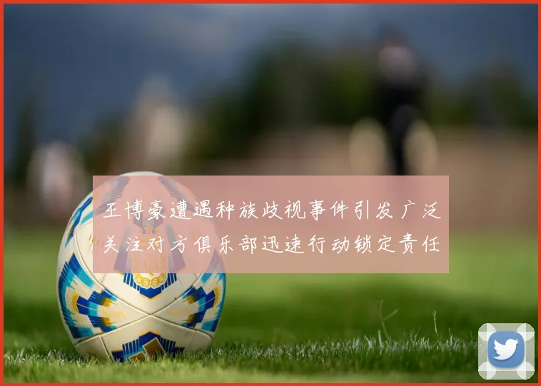 王博豪遭遇种族歧视事件引发广泛关注对方俱乐部迅速行动锁定责任人